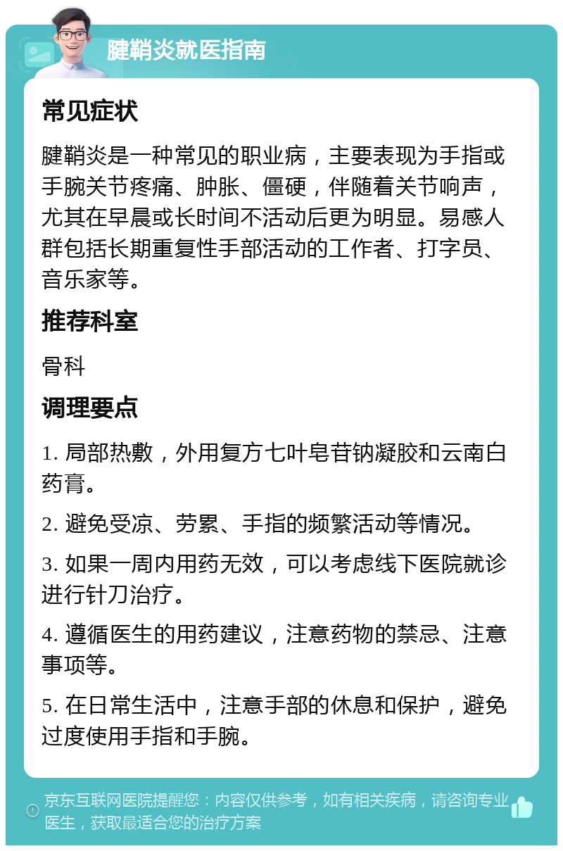 腱鞘炎就医指南 常见症状 腱鞘炎是一种常见的职业病，主要表现为手指或手腕关节疼痛、肿胀、僵硬，伴随着关节响声，尤其在早晨或长时间不活动后更为明显。易感人群包括长期重复性手部活动的工作者、打字员、音乐家等。 推荐科室 骨科 调理要点 1. 局部热敷，外用复方七叶皂苷钠凝胶和云南白药膏。 2. 避免受凉、劳累、手指的频繁活动等情况。 3. 如果一周内用药无效，可以考虑线下医院就诊进行针刀治疗。 4. 遵循医生的用药建议，注意药物的禁忌、注意事项等。 5. 在日常生活中，注意手部的休息和保护，避免过度使用手指和手腕。