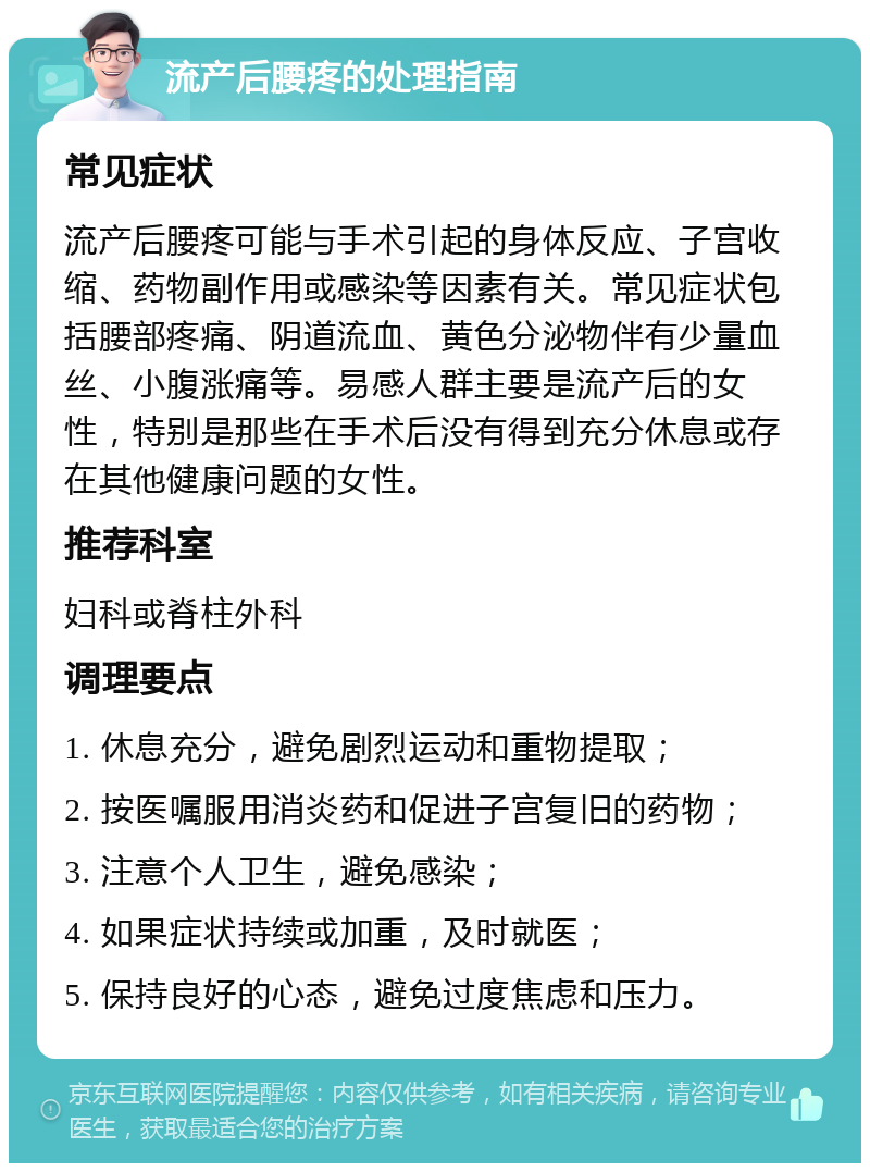 流产后腰疼的处理指南 常见症状 流产后腰疼可能与手术引起的身体反应、子宫收缩、药物副作用或感染等因素有关。常见症状包括腰部疼痛、阴道流血、黄色分泌物伴有少量血丝、小腹涨痛等。易感人群主要是流产后的女性，特别是那些在手术后没有得到充分休息或存在其他健康问题的女性。 推荐科室 妇科或脊柱外科 调理要点 1. 休息充分，避免剧烈运动和重物提取； 2. 按医嘱服用消炎药和促进子宫复旧的药物； 3. 注意个人卫生，避免感染； 4. 如果症状持续或加重，及时就医； 5. 保持良好的心态，避免过度焦虑和压力。