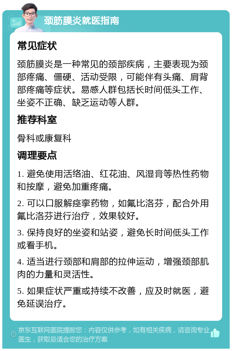 颈筋膜炎就医指南 常见症状 颈筋膜炎是一种常见的颈部疾病，主要表现为颈部疼痛、僵硬、活动受限，可能伴有头痛、肩背部疼痛等症状。易感人群包括长时间低头工作、坐姿不正确、缺乏运动等人群。 推荐科室 骨科或康复科 调理要点 1. 避免使用活络油、红花油、风湿膏等热性药物和按摩，避免加重疼痛。 2. 可以口服解痉挛药物，如氟比洛芬，配合外用氟比洛芬进行治疗，效果较好。 3. 保持良好的坐姿和站姿，避免长时间低头工作或看手机。 4. 适当进行颈部和肩部的拉伸运动，增强颈部肌肉的力量和灵活性。 5. 如果症状严重或持续不改善，应及时就医，避免延误治疗。