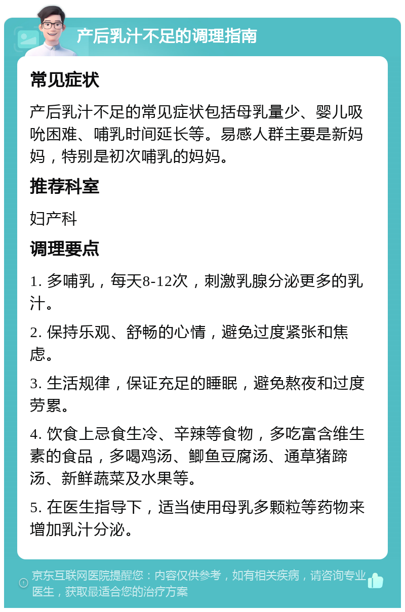 产后乳汁不足的调理指南 常见症状 产后乳汁不足的常见症状包括母乳量少、婴儿吸吮困难、哺乳时间延长等。易感人群主要是新妈妈，特别是初次哺乳的妈妈。 推荐科室 妇产科 调理要点 1. 多哺乳，每天8-12次，刺激乳腺分泌更多的乳汁。 2. 保持乐观、舒畅的心情，避免过度紧张和焦虑。 3. 生活规律，保证充足的睡眠，避免熬夜和过度劳累。 4. 饮食上忌食生冷、辛辣等食物，多吃富含维生素的食品，多喝鸡汤、鲫鱼豆腐汤、通草猪蹄汤、新鲜蔬菜及水果等。 5. 在医生指导下，适当使用母乳多颗粒等药物来增加乳汁分泌。