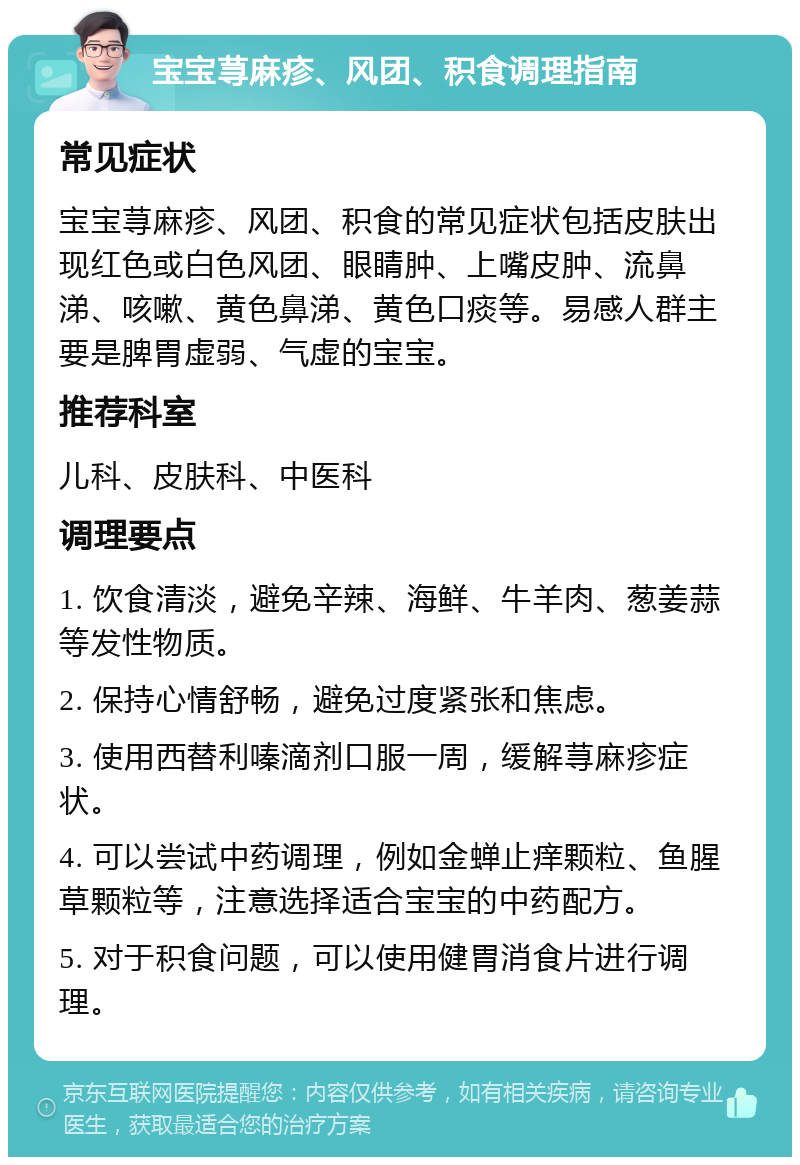 宝宝荨麻疹、风团、积食调理指南 常见症状 宝宝荨麻疹、风团、积食的常见症状包括皮肤出现红色或白色风团、眼睛肿、上嘴皮肿、流鼻涕、咳嗽、黄色鼻涕、黄色口痰等。易感人群主要是脾胃虚弱、气虚的宝宝。 推荐科室 儿科、皮肤科、中医科 调理要点 1. 饮食清淡，避免辛辣、海鲜、牛羊肉、葱姜蒜等发性物质。 2. 保持心情舒畅，避免过度紧张和焦虑。 3. 使用西替利嗪滴剂口服一周，缓解荨麻疹症状。 4. 可以尝试中药调理，例如金蝉止痒颗粒、鱼腥草颗粒等，注意选择适合宝宝的中药配方。 5. 对于积食问题，可以使用健胃消食片进行调理。