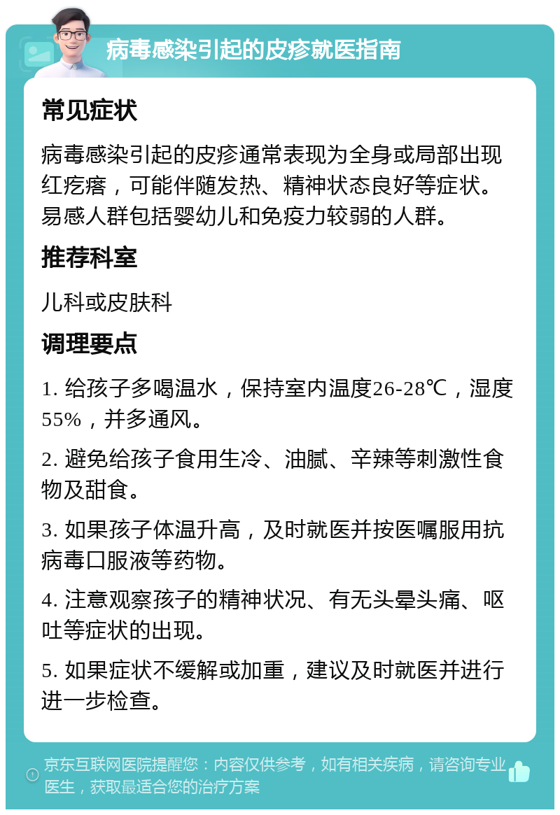 病毒感染引起的皮疹就医指南 常见症状 病毒感染引起的皮疹通常表现为全身或局部出现红疙瘩，可能伴随发热、精神状态良好等症状。易感人群包括婴幼儿和免疫力较弱的人群。 推荐科室 儿科或皮肤科 调理要点 1. 给孩子多喝温水，保持室内温度26-28℃，湿度55%，并多通风。 2. 避免给孩子食用生冷、油腻、辛辣等刺激性食物及甜食。 3. 如果孩子体温升高，及时就医并按医嘱服用抗病毒口服液等药物。 4. 注意观察孩子的精神状况、有无头晕头痛、呕吐等症状的出现。 5. 如果症状不缓解或加重，建议及时就医并进行进一步检查。