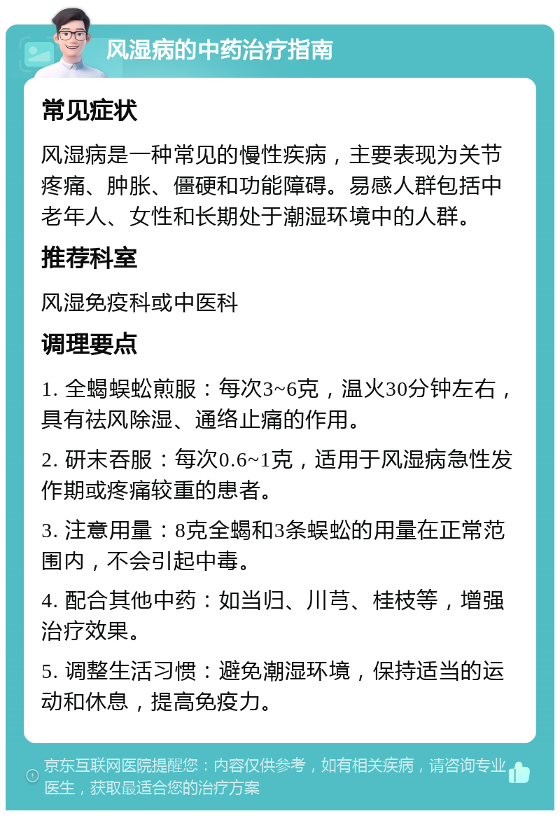 风湿病的中药治疗指南 常见症状 风湿病是一种常见的慢性疾病，主要表现为关节疼痛、肿胀、僵硬和功能障碍。易感人群包括中老年人、女性和长期处于潮湿环境中的人群。 推荐科室 风湿免疫科或中医科 调理要点 1. 全蝎蜈蚣煎服：每次3~6克，温火30分钟左右，具有祛风除湿、通络止痛的作用。 2. 研末吞服：每次0.6~1克，适用于风湿病急性发作期或疼痛较重的患者。 3. 注意用量：8克全蝎和3条蜈蚣的用量在正常范围内，不会引起中毒。 4. 配合其他中药：如当归、川芎、桂枝等，增强治疗效果。 5. 调整生活习惯：避免潮湿环境，保持适当的运动和休息，提高免疫力。