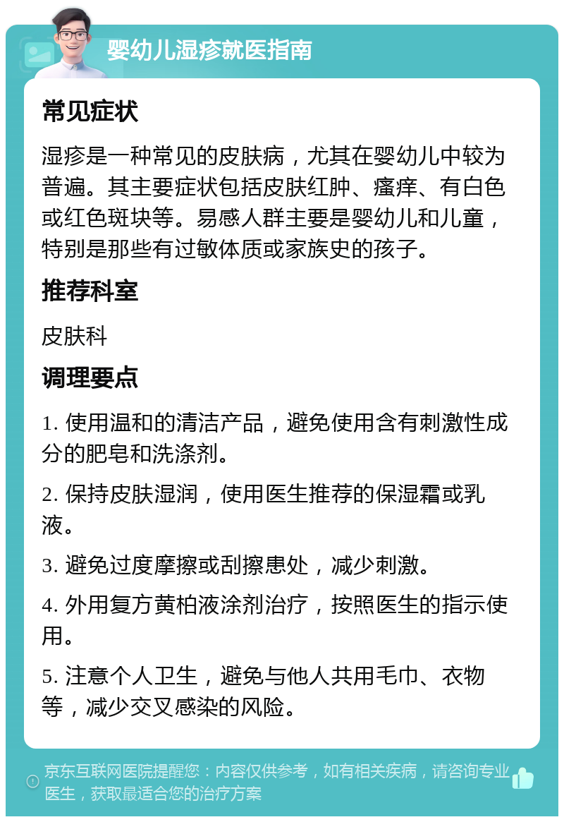 婴幼儿湿疹就医指南 常见症状 湿疹是一种常见的皮肤病，尤其在婴幼儿中较为普遍。其主要症状包括皮肤红肿、瘙痒、有白色或红色斑块等。易感人群主要是婴幼儿和儿童，特别是那些有过敏体质或家族史的孩子。 推荐科室 皮肤科 调理要点 1. 使用温和的清洁产品，避免使用含有刺激性成分的肥皂和洗涤剂。 2. 保持皮肤湿润，使用医生推荐的保湿霜或乳液。 3. 避免过度摩擦或刮擦患处，减少刺激。 4. 外用复方黄柏液涂剂治疗，按照医生的指示使用。 5. 注意个人卫生，避免与他人共用毛巾、衣物等，减少交叉感染的风险。