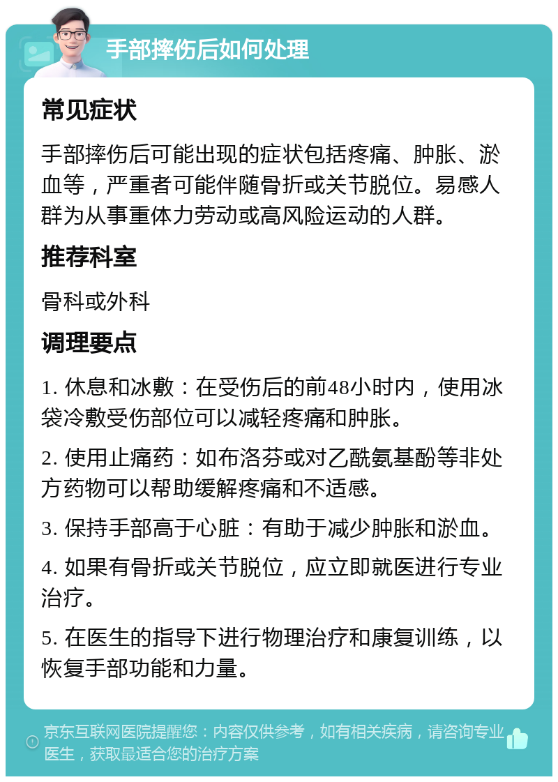 手部摔伤后如何处理 常见症状 手部摔伤后可能出现的症状包括疼痛、肿胀、淤血等，严重者可能伴随骨折或关节脱位。易感人群为从事重体力劳动或高风险运动的人群。 推荐科室 骨科或外科 调理要点 1. 休息和冰敷：在受伤后的前48小时内，使用冰袋冷敷受伤部位可以减轻疼痛和肿胀。 2. 使用止痛药：如布洛芬或对乙酰氨基酚等非处方药物可以帮助缓解疼痛和不适感。 3. 保持手部高于心脏：有助于减少肿胀和淤血。 4. 如果有骨折或关节脱位，应立即就医进行专业治疗。 5. 在医生的指导下进行物理治疗和康复训练，以恢复手部功能和力量。