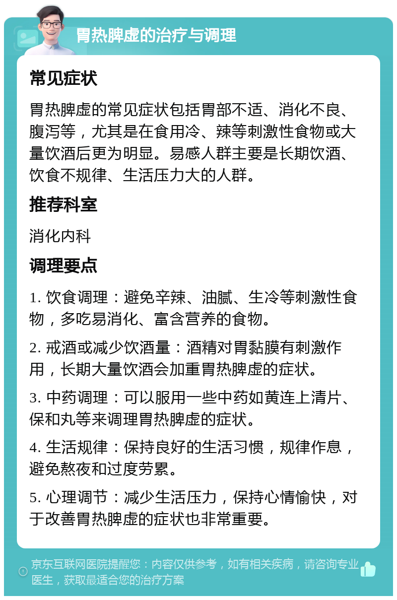 胃热脾虚的治疗与调理 常见症状 胃热脾虚的常见症状包括胃部不适、消化不良、腹泻等，尤其是在食用冷、辣等刺激性食物或大量饮酒后更为明显。易感人群主要是长期饮酒、饮食不规律、生活压力大的人群。 推荐科室 消化内科 调理要点 1. 饮食调理：避免辛辣、油腻、生冷等刺激性食物，多吃易消化、富含营养的食物。 2. 戒酒或减少饮酒量：酒精对胃黏膜有刺激作用，长期大量饮酒会加重胃热脾虚的症状。 3. 中药调理：可以服用一些中药如黄连上清片、保和丸等来调理胃热脾虚的症状。 4. 生活规律：保持良好的生活习惯，规律作息，避免熬夜和过度劳累。 5. 心理调节：减少生活压力，保持心情愉快，对于改善胃热脾虚的症状也非常重要。