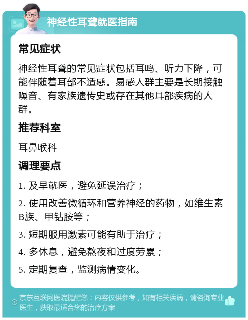 神经性耳聋就医指南 常见症状 神经性耳聋的常见症状包括耳鸣、听力下降，可能伴随着耳部不适感。易感人群主要是长期接触噪音、有家族遗传史或存在其他耳部疾病的人群。 推荐科室 耳鼻喉科 调理要点 1. 及早就医，避免延误治疗； 2. 使用改善微循环和营养神经的药物，如维生素B族、甲钴胺等； 3. 短期服用激素可能有助于治疗； 4. 多休息，避免熬夜和过度劳累； 5. 定期复查，监测病情变化。