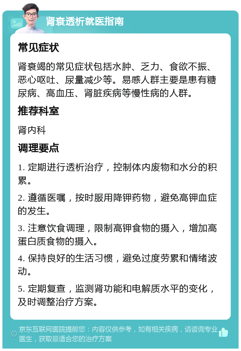 肾衰透析就医指南 常见症状 肾衰竭的常见症状包括水肿、乏力、食欲不振、恶心呕吐、尿量减少等。易感人群主要是患有糖尿病、高血压、肾脏疾病等慢性病的人群。 推荐科室 肾内科 调理要点 1. 定期进行透析治疗，控制体内废物和水分的积累。 2. 遵循医嘱，按时服用降钾药物，避免高钾血症的发生。 3. 注意饮食调理，限制高钾食物的摄入，增加高蛋白质食物的摄入。 4. 保持良好的生活习惯，避免过度劳累和情绪波动。 5. 定期复查，监测肾功能和电解质水平的变化，及时调整治疗方案。