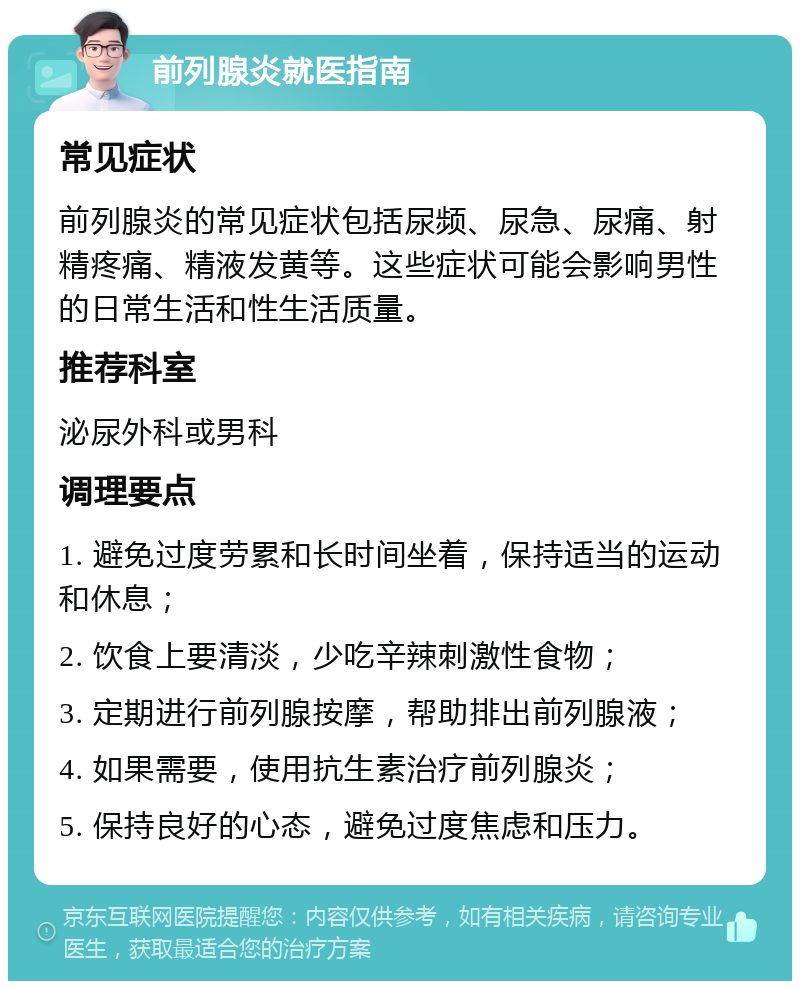 前列腺炎就医指南 常见症状 前列腺炎的常见症状包括尿频、尿急、尿痛、射精疼痛、精液发黄等。这些症状可能会影响男性的日常生活和性生活质量。 推荐科室 泌尿外科或男科 调理要点 1. 避免过度劳累和长时间坐着，保持适当的运动和休息； 2. 饮食上要清淡，少吃辛辣刺激性食物； 3. 定期进行前列腺按摩，帮助排出前列腺液； 4. 如果需要，使用抗生素治疗前列腺炎； 5. 保持良好的心态，避免过度焦虑和压力。