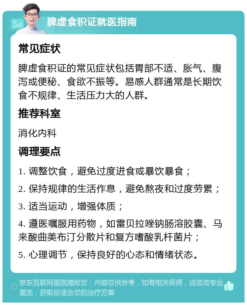 脾虚食积证就医指南 常见症状 脾虚食积证的常见症状包括胃部不适、胀气、腹泻或便秘、食欲不振等。易感人群通常是长期饮食不规律、生活压力大的人群。 推荐科室 消化内科 调理要点 1. 调整饮食，避免过度进食或暴饮暴食； 2. 保持规律的生活作息，避免熬夜和过度劳累； 3. 适当运动，增强体质； 4. 遵医嘱服用药物，如雷贝拉唑钠肠溶胶囊、马来酸曲美布汀分散片和复方嗜酸乳杆菌片； 5. 心理调节，保持良好的心态和情绪状态。