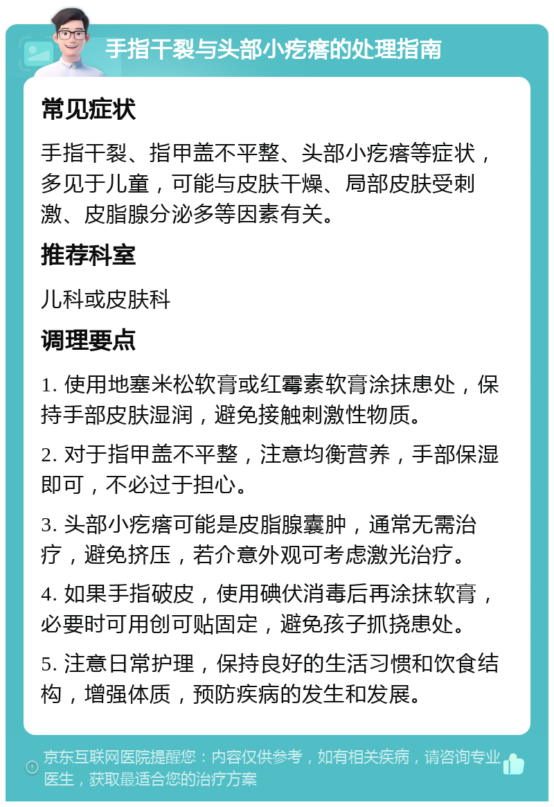 手指干裂与头部小疙瘩的处理指南 常见症状 手指干裂、指甲盖不平整、头部小疙瘩等症状，多见于儿童，可能与皮肤干燥、局部皮肤受刺激、皮脂腺分泌多等因素有关。 推荐科室 儿科或皮肤科 调理要点 1. 使用地塞米松软膏或红霉素软膏涂抹患处，保持手部皮肤湿润，避免接触刺激性物质。 2. 对于指甲盖不平整，注意均衡营养，手部保湿即可，不必过于担心。 3. 头部小疙瘩可能是皮脂腺囊肿，通常无需治疗，避免挤压，若介意外观可考虑激光治疗。 4. 如果手指破皮，使用碘伏消毒后再涂抹软膏，必要时可用创可贴固定，避免孩子抓挠患处。 5. 注意日常护理，保持良好的生活习惯和饮食结构，增强体质，预防疾病的发生和发展。