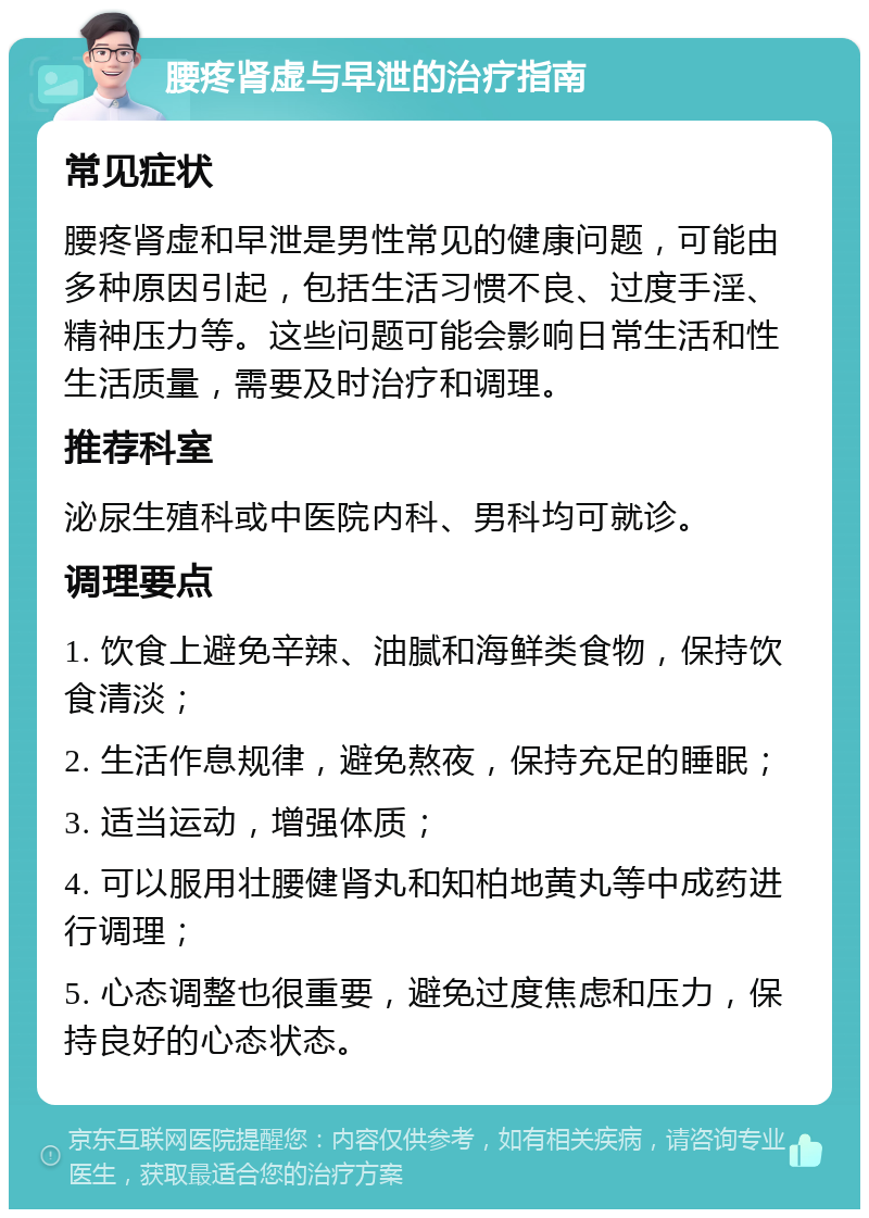 腰疼肾虚与早泄的治疗指南 常见症状 腰疼肾虚和早泄是男性常见的健康问题，可能由多种原因引起，包括生活习惯不良、过度手淫、精神压力等。这些问题可能会影响日常生活和性生活质量，需要及时治疗和调理。 推荐科室 泌尿生殖科或中医院内科、男科均可就诊。 调理要点 1. 饮食上避免辛辣、油腻和海鲜类食物，保持饮食清淡； 2. 生活作息规律，避免熬夜，保持充足的睡眠； 3. 适当运动，增强体质； 4. 可以服用壮腰健肾丸和知柏地黄丸等中成药进行调理； 5. 心态调整也很重要，避免过度焦虑和压力，保持良好的心态状态。