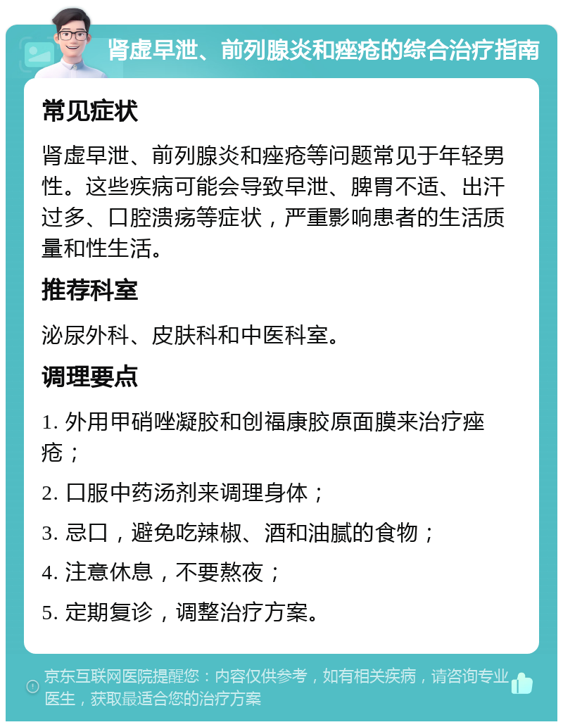 肾虚早泄、前列腺炎和痤疮的综合治疗指南 常见症状 肾虚早泄、前列腺炎和痤疮等问题常见于年轻男性。这些疾病可能会导致早泄、脾胃不适、出汗过多、口腔溃疡等症状，严重影响患者的生活质量和性生活。 推荐科室 泌尿外科、皮肤科和中医科室。 调理要点 1. 外用甲硝唑凝胶和创福康胶原面膜来治疗痤疮； 2. 口服中药汤剂来调理身体； 3. 忌口，避免吃辣椒、酒和油腻的食物； 4. 注意休息，不要熬夜； 5. 定期复诊，调整治疗方案。