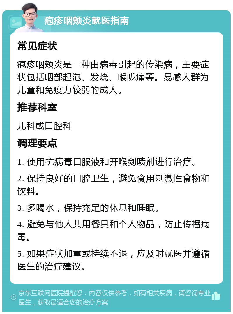 疱疹咽颊炎就医指南 常见症状 疱疹咽颊炎是一种由病毒引起的传染病，主要症状包括咽部起泡、发烧、喉咙痛等。易感人群为儿童和免疫力较弱的成人。 推荐科室 儿科或口腔科 调理要点 1. 使用抗病毒口服液和开喉剑喷剂进行治疗。 2. 保持良好的口腔卫生，避免食用刺激性食物和饮料。 3. 多喝水，保持充足的休息和睡眠。 4. 避免与他人共用餐具和个人物品，防止传播病毒。 5. 如果症状加重或持续不退，应及时就医并遵循医生的治疗建议。