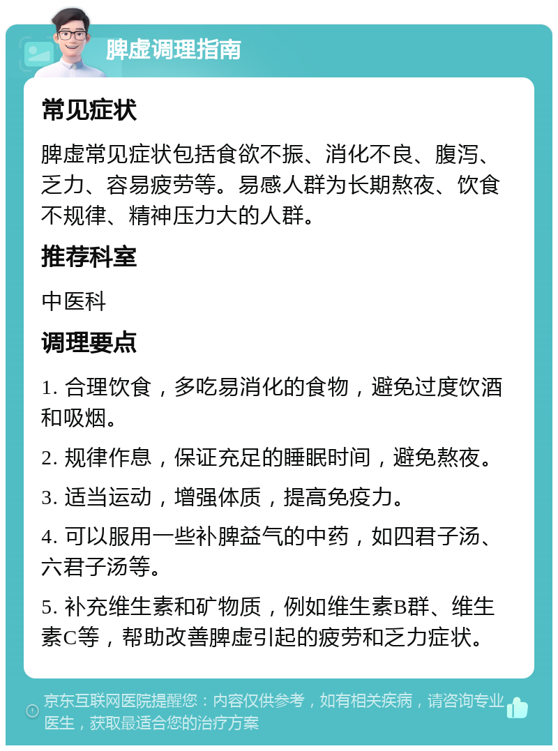 脾虚调理指南 常见症状 脾虚常见症状包括食欲不振、消化不良、腹泻、乏力、容易疲劳等。易感人群为长期熬夜、饮食不规律、精神压力大的人群。 推荐科室 中医科 调理要点 1. 合理饮食，多吃易消化的食物，避免过度饮酒和吸烟。 2. 规律作息，保证充足的睡眠时间，避免熬夜。 3. 适当运动，增强体质，提高免疫力。 4. 可以服用一些补脾益气的中药，如四君子汤、六君子汤等。 5. 补充维生素和矿物质，例如维生素B群、维生素C等，帮助改善脾虚引起的疲劳和乏力症状。