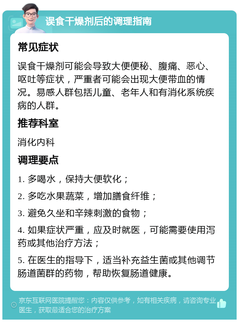 误食干燥剂后的调理指南 常见症状 误食干燥剂可能会导致大便便秘、腹痛、恶心、呕吐等症状，严重者可能会出现大便带血的情况。易感人群包括儿童、老年人和有消化系统疾病的人群。 推荐科室 消化内科 调理要点 1. 多喝水，保持大便软化； 2. 多吃水果蔬菜，增加膳食纤维； 3. 避免久坐和辛辣刺激的食物； 4. 如果症状严重，应及时就医，可能需要使用泻药或其他治疗方法； 5. 在医生的指导下，适当补充益生菌或其他调节肠道菌群的药物，帮助恢复肠道健康。