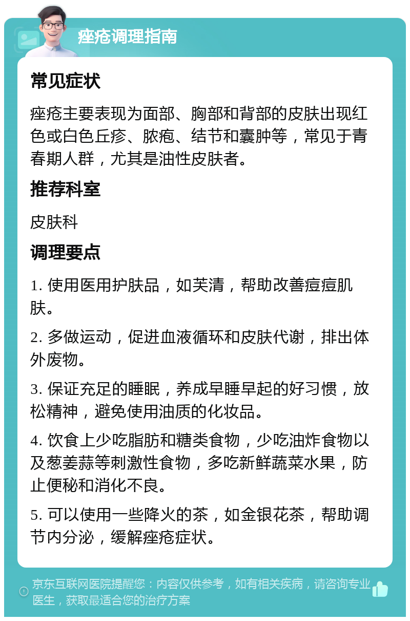 痤疮调理指南 常见症状 痤疮主要表现为面部、胸部和背部的皮肤出现红色或白色丘疹、脓疱、结节和囊肿等，常见于青春期人群，尤其是油性皮肤者。 推荐科室 皮肤科 调理要点 1. 使用医用护肤品，如芙清，帮助改善痘痘肌肤。 2. 多做运动，促进血液循环和皮肤代谢，排出体外废物。 3. 保证充足的睡眠，养成早睡早起的好习惯，放松精神，避免使用油质的化妆品。 4. 饮食上少吃脂肪和糖类食物，少吃油炸食物以及葱姜蒜等刺激性食物，多吃新鲜蔬菜水果，防止便秘和消化不良。 5. 可以使用一些降火的茶，如金银花茶，帮助调节内分泌，缓解痤疮症状。