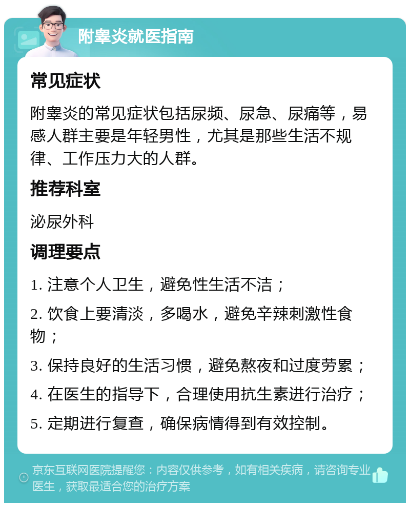 附睾炎就医指南 常见症状 附睾炎的常见症状包括尿频、尿急、尿痛等，易感人群主要是年轻男性，尤其是那些生活不规律、工作压力大的人群。 推荐科室 泌尿外科 调理要点 1. 注意个人卫生，避免性生活不洁； 2. 饮食上要清淡，多喝水，避免辛辣刺激性食物； 3. 保持良好的生活习惯，避免熬夜和过度劳累； 4. 在医生的指导下，合理使用抗生素进行治疗； 5. 定期进行复查，确保病情得到有效控制。