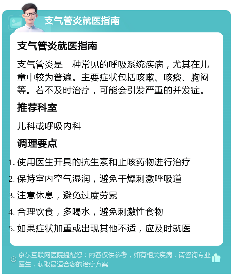 支气管炎就医指南 支气管炎就医指南 支气管炎是一种常见的呼吸系统疾病，尤其在儿童中较为普遍。主要症状包括咳嗽、咳痰、胸闷等。若不及时治疗，可能会引发严重的并发症。 推荐科室 儿科或呼吸内科 调理要点 使用医生开具的抗生素和止咳药物进行治疗 保持室内空气湿润，避免干燥刺激呼吸道 注意休息，避免过度劳累 合理饮食，多喝水，避免刺激性食物 如果症状加重或出现其他不适，应及时就医