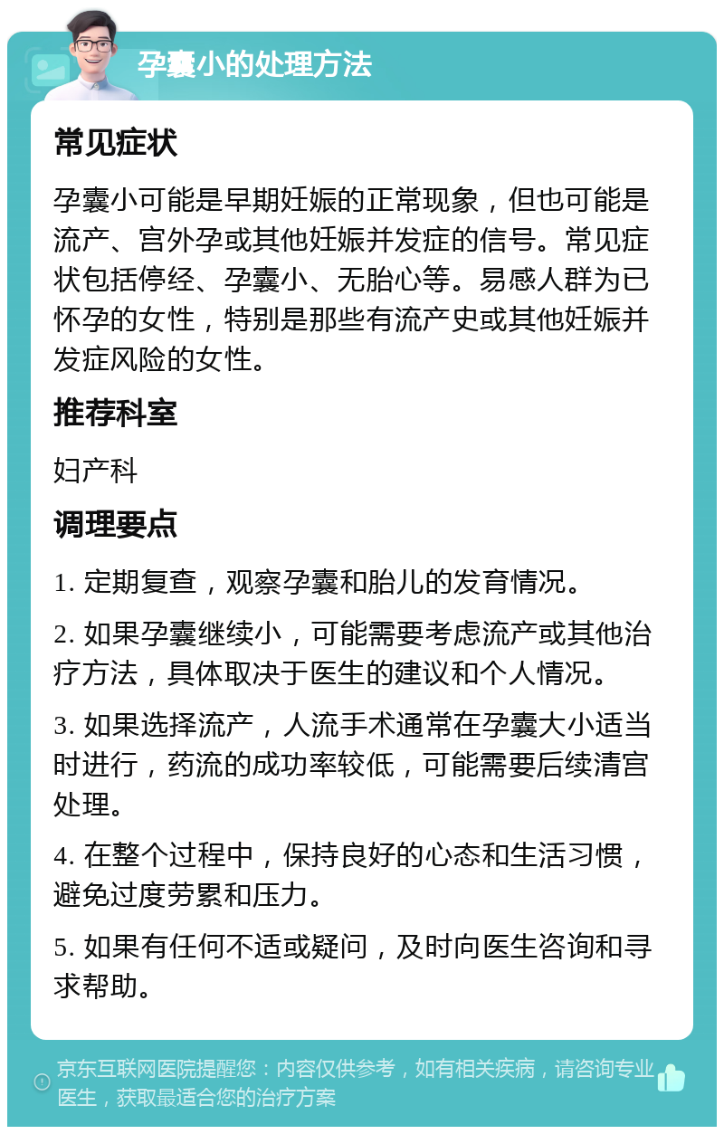 孕囊小的处理方法 常见症状 孕囊小可能是早期妊娠的正常现象，但也可能是流产、宫外孕或其他妊娠并发症的信号。常见症状包括停经、孕囊小、无胎心等。易感人群为已怀孕的女性，特别是那些有流产史或其他妊娠并发症风险的女性。 推荐科室 妇产科 调理要点 1. 定期复查，观察孕囊和胎儿的发育情况。 2. 如果孕囊继续小，可能需要考虑流产或其他治疗方法，具体取决于医生的建议和个人情况。 3. 如果选择流产，人流手术通常在孕囊大小适当时进行，药流的成功率较低，可能需要后续清宫处理。 4. 在整个过程中，保持良好的心态和生活习惯，避免过度劳累和压力。 5. 如果有任何不适或疑问，及时向医生咨询和寻求帮助。