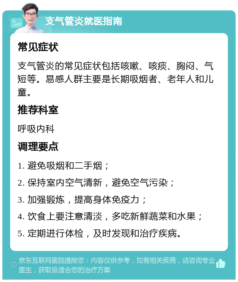 支气管炎就医指南 常见症状 支气管炎的常见症状包括咳嗽、咳痰、胸闷、气短等。易感人群主要是长期吸烟者、老年人和儿童。 推荐科室 呼吸内科 调理要点 1. 避免吸烟和二手烟； 2. 保持室内空气清新，避免空气污染； 3. 加强锻炼，提高身体免疫力； 4. 饮食上要注意清淡，多吃新鲜蔬菜和水果； 5. 定期进行体检，及时发现和治疗疾病。