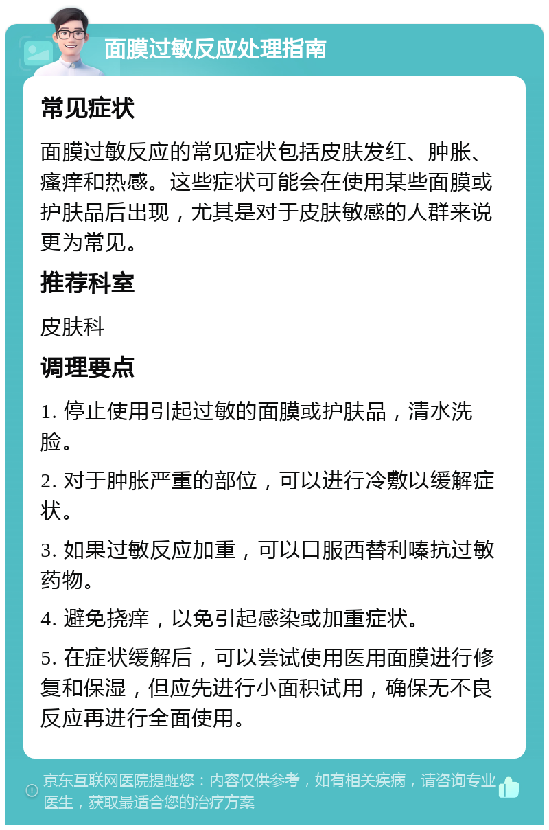 面膜过敏反应处理指南 常见症状 面膜过敏反应的常见症状包括皮肤发红、肿胀、瘙痒和热感。这些症状可能会在使用某些面膜或护肤品后出现，尤其是对于皮肤敏感的人群来说更为常见。 推荐科室 皮肤科 调理要点 1. 停止使用引起过敏的面膜或护肤品，清水洗脸。 2. 对于肿胀严重的部位，可以进行冷敷以缓解症状。 3. 如果过敏反应加重，可以口服西替利嗪抗过敏药物。 4. 避免挠痒，以免引起感染或加重症状。 5. 在症状缓解后，可以尝试使用医用面膜进行修复和保湿，但应先进行小面积试用，确保无不良反应再进行全面使用。