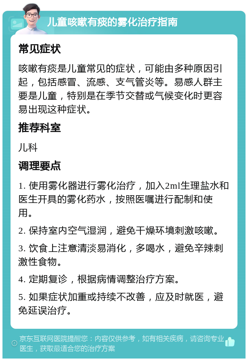 儿童咳嗽有痰的雾化治疗指南 常见症状 咳嗽有痰是儿童常见的症状，可能由多种原因引起，包括感冒、流感、支气管炎等。易感人群主要是儿童，特别是在季节交替或气候变化时更容易出现这种症状。 推荐科室 儿科 调理要点 1. 使用雾化器进行雾化治疗，加入2ml生理盐水和医生开具的雾化药水，按照医嘱进行配制和使用。 2. 保持室内空气湿润，避免干燥环境刺激咳嗽。 3. 饮食上注意清淡易消化，多喝水，避免辛辣刺激性食物。 4. 定期复诊，根据病情调整治疗方案。 5. 如果症状加重或持续不改善，应及时就医，避免延误治疗。