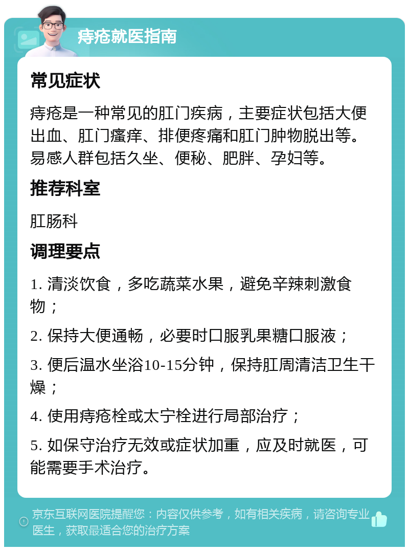 痔疮就医指南 常见症状 痔疮是一种常见的肛门疾病，主要症状包括大便出血、肛门瘙痒、排便疼痛和肛门肿物脱出等。易感人群包括久坐、便秘、肥胖、孕妇等。 推荐科室 肛肠科 调理要点 1. 清淡饮食，多吃蔬菜水果，避免辛辣刺激食物； 2. 保持大便通畅，必要时口服乳果糖口服液； 3. 便后温水坐浴10-15分钟，保持肛周清洁卫生干燥； 4. 使用痔疮栓或太宁栓进行局部治疗； 5. 如保守治疗无效或症状加重，应及时就医，可能需要手术治疗。