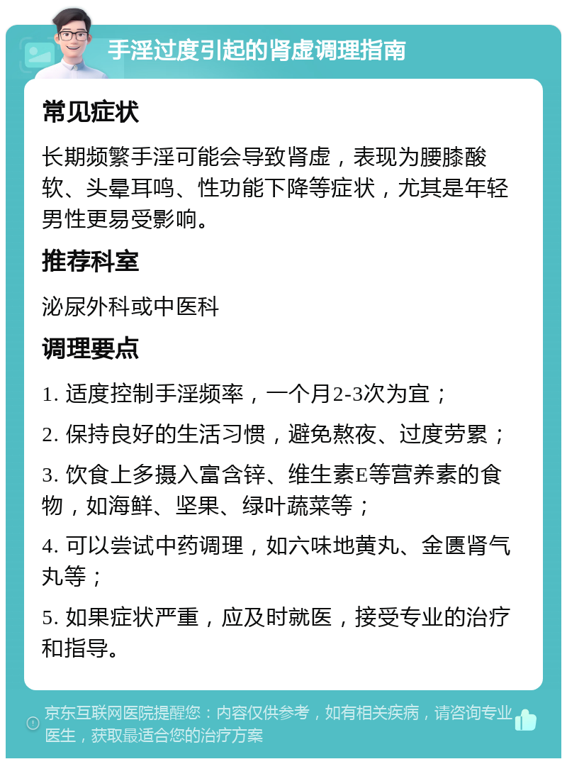 手淫过度引起的肾虚调理指南 常见症状 长期频繁手淫可能会导致肾虚，表现为腰膝酸软、头晕耳鸣、性功能下降等症状，尤其是年轻男性更易受影响。 推荐科室 泌尿外科或中医科 调理要点 1. 适度控制手淫频率，一个月2-3次为宜； 2. 保持良好的生活习惯，避免熬夜、过度劳累； 3. 饮食上多摄入富含锌、维生素E等营养素的食物，如海鲜、坚果、绿叶蔬菜等； 4. 可以尝试中药调理，如六味地黄丸、金匮肾气丸等； 5. 如果症状严重，应及时就医，接受专业的治疗和指导。