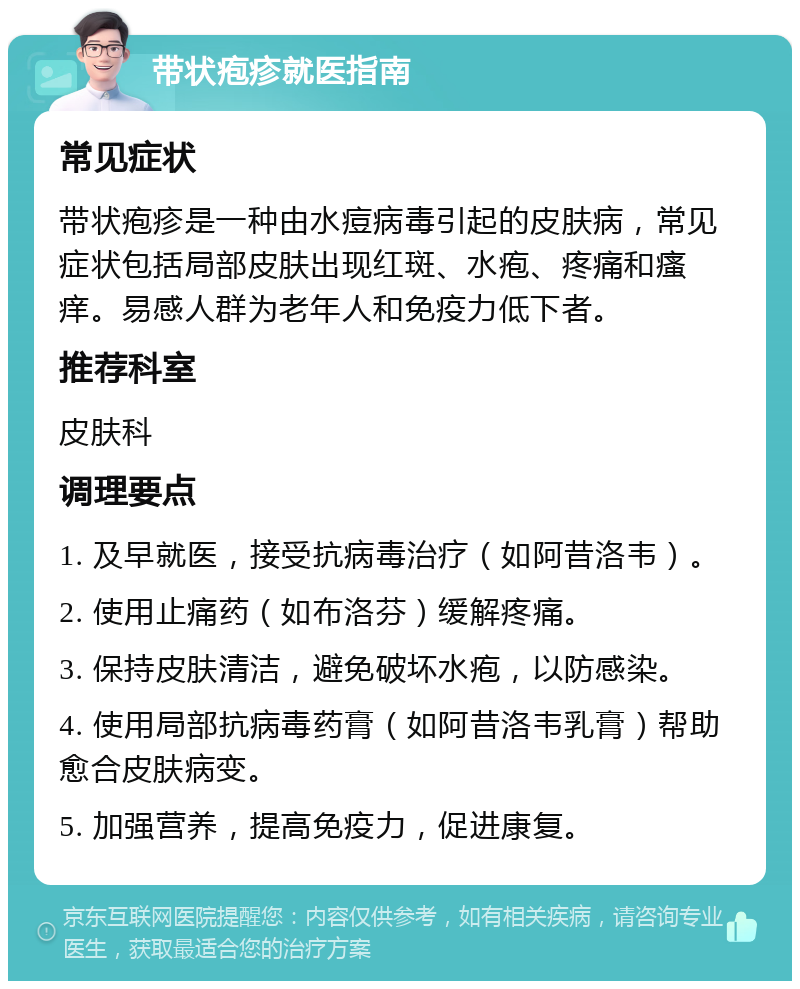 带状疱疹就医指南 常见症状 带状疱疹是一种由水痘病毒引起的皮肤病，常见症状包括局部皮肤出现红斑、水疱、疼痛和瘙痒。易感人群为老年人和免疫力低下者。 推荐科室 皮肤科 调理要点 1. 及早就医，接受抗病毒治疗（如阿昔洛韦）。 2. 使用止痛药（如布洛芬）缓解疼痛。 3. 保持皮肤清洁，避免破坏水疱，以防感染。 4. 使用局部抗病毒药膏（如阿昔洛韦乳膏）帮助愈合皮肤病变。 5. 加强营养，提高免疫力，促进康复。