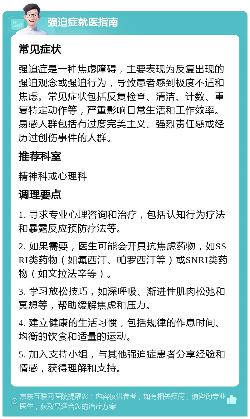 强迫症就医指南 常见症状 强迫症是一种焦虑障碍，主要表现为反复出现的强迫观念或强迫行为，导致患者感到极度不适和焦虑。常见症状包括反复检查、清洁、计数、重复特定动作等，严重影响日常生活和工作效率。易感人群包括有过度完美主义、强烈责任感或经历过创伤事件的人群。 推荐科室 精神科或心理科 调理要点 1. 寻求专业心理咨询和治疗，包括认知行为疗法和暴露反应预防疗法等。 2. 如果需要，医生可能会开具抗焦虑药物，如SSRI类药物（如氟西汀、帕罗西汀等）或SNRI类药物（如文拉法辛等）。 3. 学习放松技巧，如深呼吸、渐进性肌肉松弛和冥想等，帮助缓解焦虑和压力。 4. 建立健康的生活习惯，包括规律的作息时间、均衡的饮食和适量的运动。 5. 加入支持小组，与其他强迫症患者分享经验和情感，获得理解和支持。