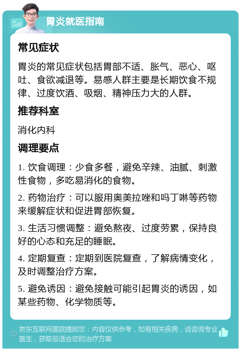 胃炎就医指南 常见症状 胃炎的常见症状包括胃部不适、胀气、恶心、呕吐、食欲减退等。易感人群主要是长期饮食不规律、过度饮酒、吸烟、精神压力大的人群。 推荐科室 消化内科 调理要点 1. 饮食调理：少食多餐，避免辛辣、油腻、刺激性食物，多吃易消化的食物。 2. 药物治疗：可以服用奥美拉唑和吗丁啉等药物来缓解症状和促进胃部恢复。 3. 生活习惯调整：避免熬夜、过度劳累，保持良好的心态和充足的睡眠。 4. 定期复查：定期到医院复查，了解病情变化，及时调整治疗方案。 5. 避免诱因：避免接触可能引起胃炎的诱因，如某些药物、化学物质等。