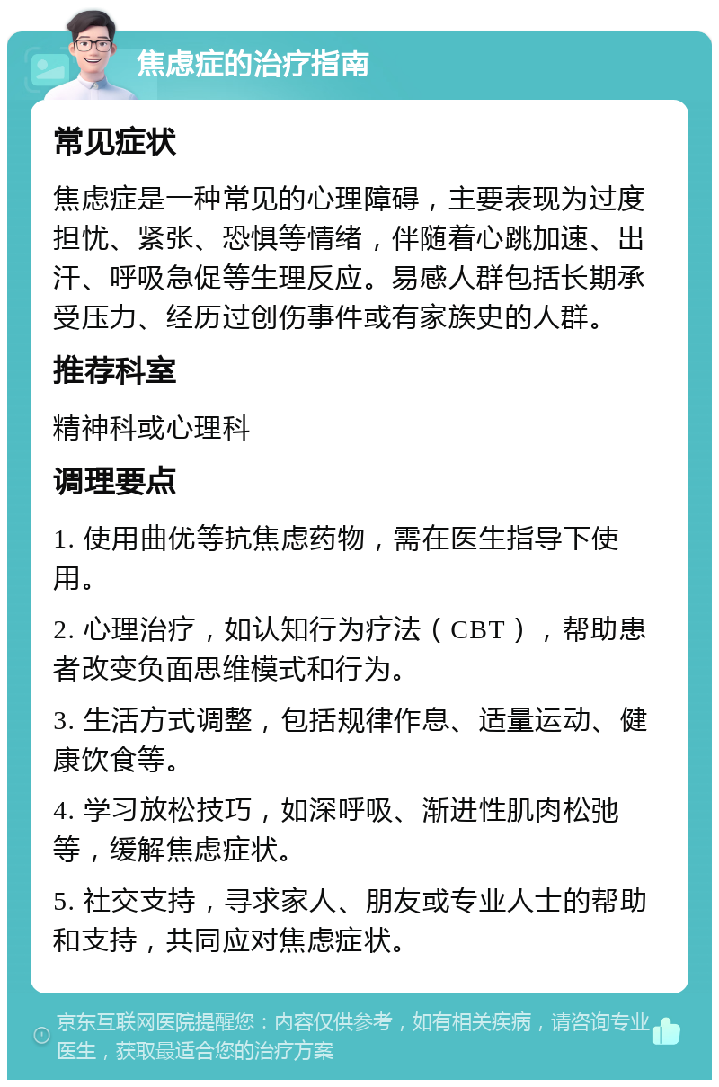 焦虑症的治疗指南 常见症状 焦虑症是一种常见的心理障碍，主要表现为过度担忧、紧张、恐惧等情绪，伴随着心跳加速、出汗、呼吸急促等生理反应。易感人群包括长期承受压力、经历过创伤事件或有家族史的人群。 推荐科室 精神科或心理科 调理要点 1. 使用曲优等抗焦虑药物，需在医生指导下使用。 2. 心理治疗，如认知行为疗法（CBT），帮助患者改变负面思维模式和行为。 3. 生活方式调整，包括规律作息、适量运动、健康饮食等。 4. 学习放松技巧，如深呼吸、渐进性肌肉松弛等，缓解焦虑症状。 5. 社交支持，寻求家人、朋友或专业人士的帮助和支持，共同应对焦虑症状。