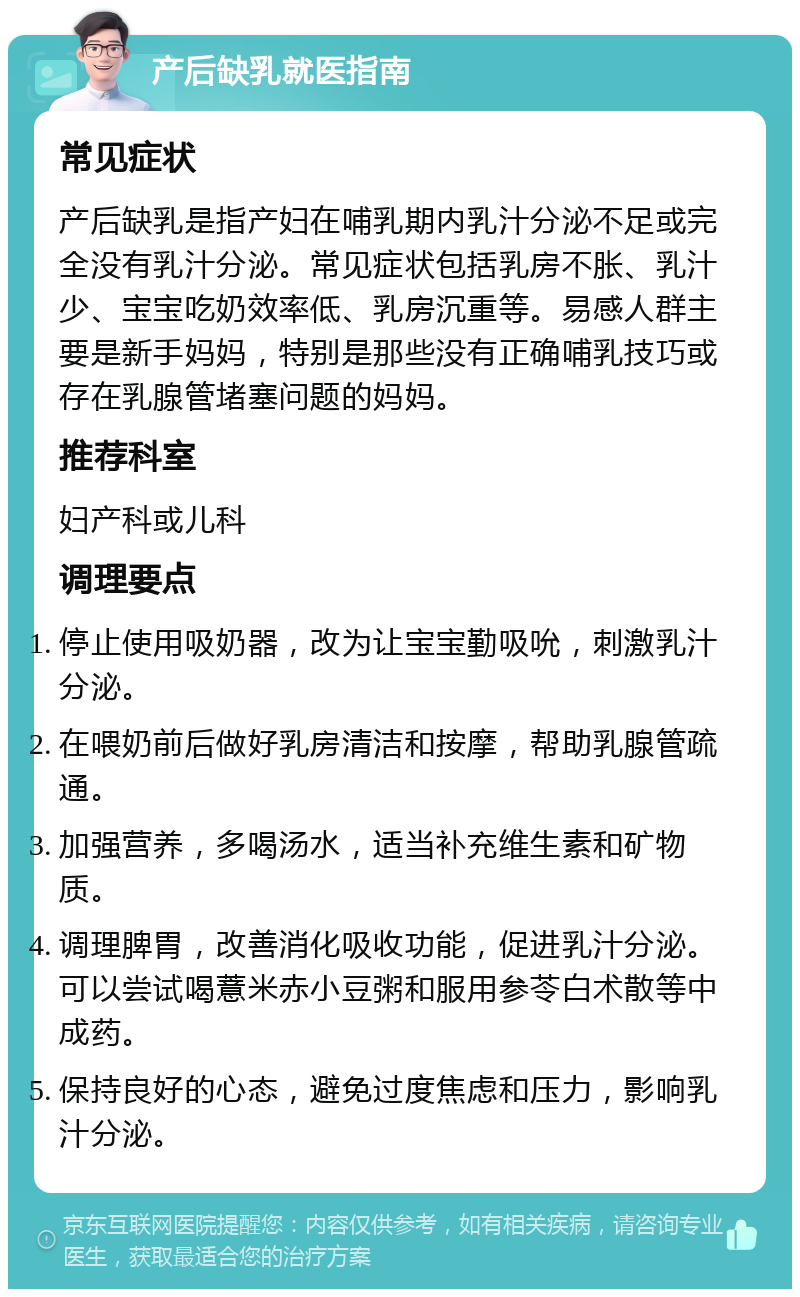 产后缺乳就医指南 常见症状 产后缺乳是指产妇在哺乳期内乳汁分泌不足或完全没有乳汁分泌。常见症状包括乳房不胀、乳汁少、宝宝吃奶效率低、乳房沉重等。易感人群主要是新手妈妈，特别是那些没有正确哺乳技巧或存在乳腺管堵塞问题的妈妈。 推荐科室 妇产科或儿科 调理要点 停止使用吸奶器，改为让宝宝勤吸吮，刺激乳汁分泌。 在喂奶前后做好乳房清洁和按摩，帮助乳腺管疏通。 加强营养，多喝汤水，适当补充维生素和矿物质。 调理脾胃，改善消化吸收功能，促进乳汁分泌。可以尝试喝薏米赤小豆粥和服用参苓白术散等中成药。 保持良好的心态，避免过度焦虑和压力，影响乳汁分泌。