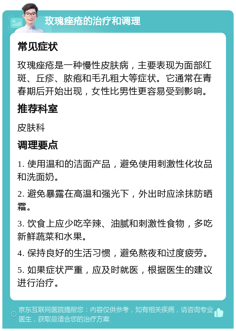 玫瑰痤疮的治疗和调理 常见症状 玫瑰痤疮是一种慢性皮肤病，主要表现为面部红斑、丘疹、脓疱和毛孔粗大等症状。它通常在青春期后开始出现，女性比男性更容易受到影响。 推荐科室 皮肤科 调理要点 1. 使用温和的洁面产品，避免使用刺激性化妆品和洗面奶。 2. 避免暴露在高温和强光下，外出时应涂抹防晒霜。 3. 饮食上应少吃辛辣、油腻和刺激性食物，多吃新鲜蔬菜和水果。 4. 保持良好的生活习惯，避免熬夜和过度疲劳。 5. 如果症状严重，应及时就医，根据医生的建议进行治疗。