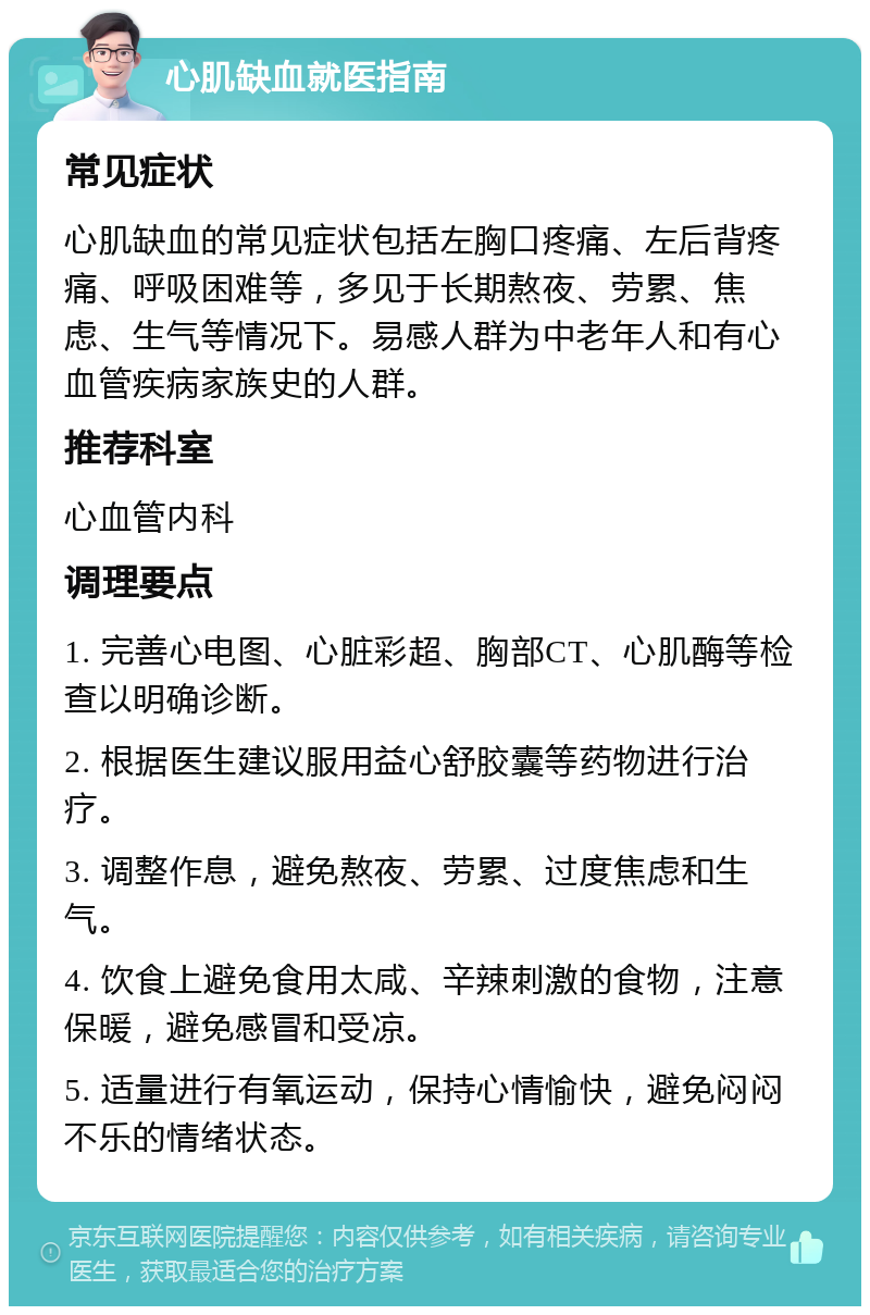 心肌缺血就医指南 常见症状 心肌缺血的常见症状包括左胸口疼痛、左后背疼痛、呼吸困难等，多见于长期熬夜、劳累、焦虑、生气等情况下。易感人群为中老年人和有心血管疾病家族史的人群。 推荐科室 心血管内科 调理要点 1. 完善心电图、心脏彩超、胸部CT、心肌酶等检查以明确诊断。 2. 根据医生建议服用益心舒胶囊等药物进行治疗。 3. 调整作息，避免熬夜、劳累、过度焦虑和生气。 4. 饮食上避免食用太咸、辛辣刺激的食物，注意保暖，避免感冒和受凉。 5. 适量进行有氧运动，保持心情愉快，避免闷闷不乐的情绪状态。