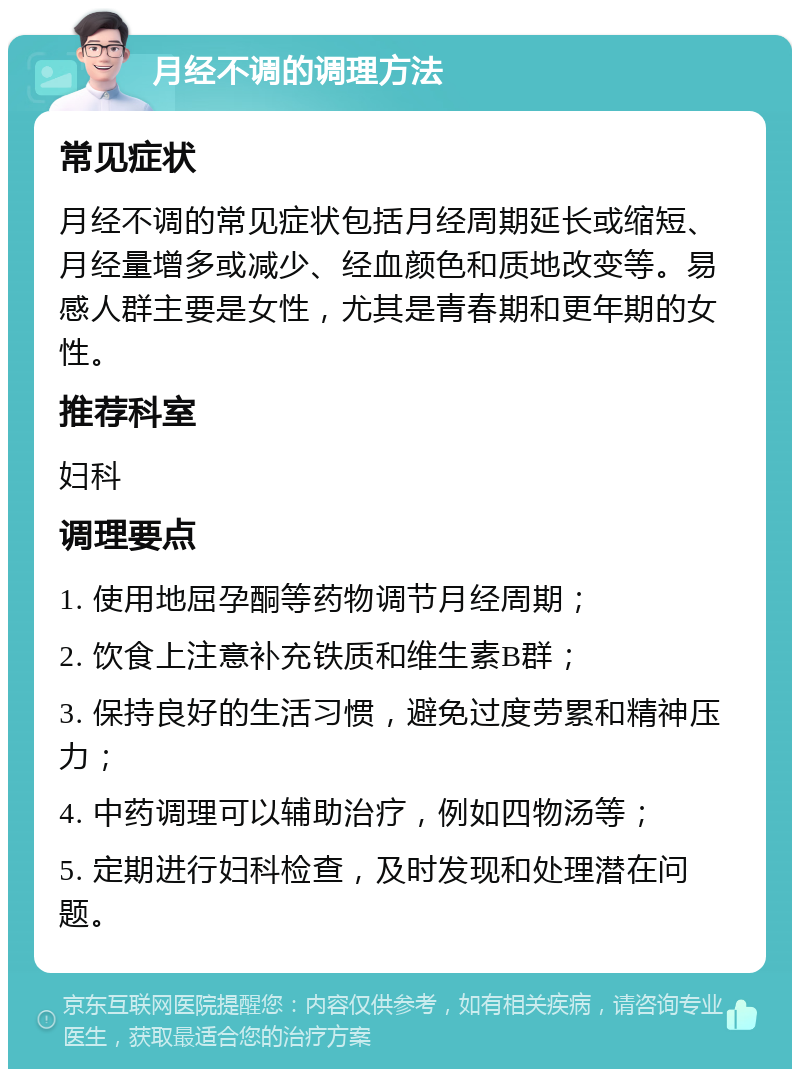 月经不调的调理方法 常见症状 月经不调的常见症状包括月经周期延长或缩短、月经量增多或减少、经血颜色和质地改变等。易感人群主要是女性，尤其是青春期和更年期的女性。 推荐科室 妇科 调理要点 1. 使用地屈孕酮等药物调节月经周期； 2. 饮食上注意补充铁质和维生素B群； 3. 保持良好的生活习惯，避免过度劳累和精神压力； 4. 中药调理可以辅助治疗，例如四物汤等； 5. 定期进行妇科检查，及时发现和处理潜在问题。