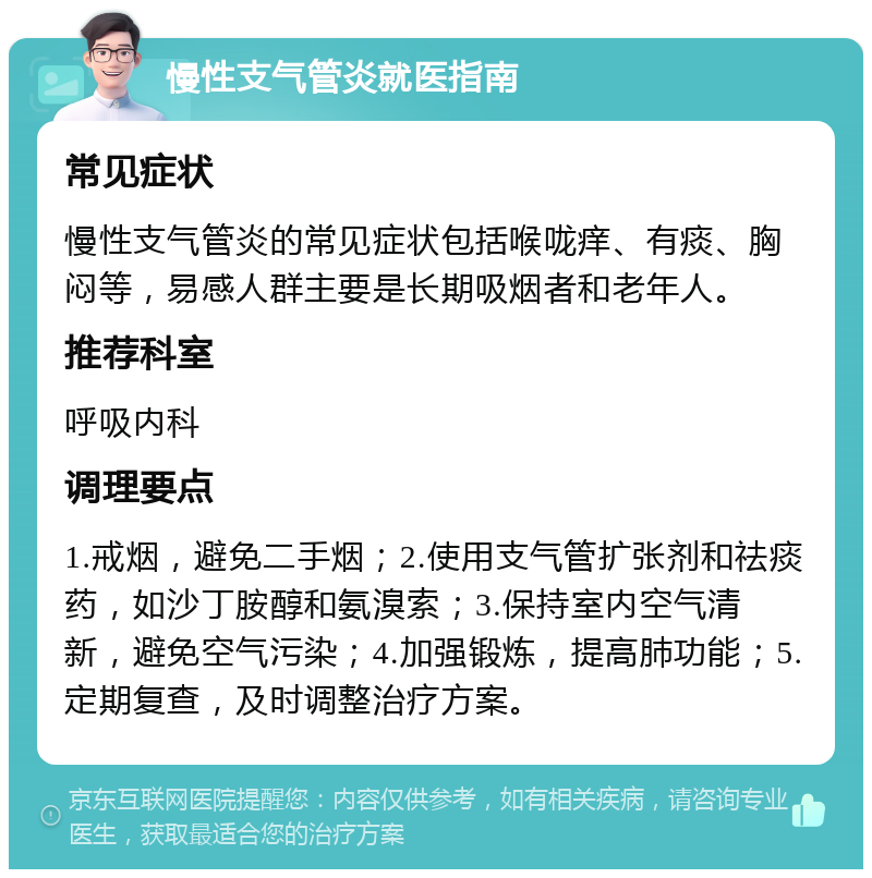 慢性支气管炎就医指南 常见症状 慢性支气管炎的常见症状包括喉咙痒、有痰、胸闷等，易感人群主要是长期吸烟者和老年人。 推荐科室 呼吸内科 调理要点 1.戒烟，避免二手烟；2.使用支气管扩张剂和祛痰药，如沙丁胺醇和氨溴索；3.保持室内空气清新，避免空气污染；4.加强锻炼，提高肺功能；5.定期复查，及时调整治疗方案。