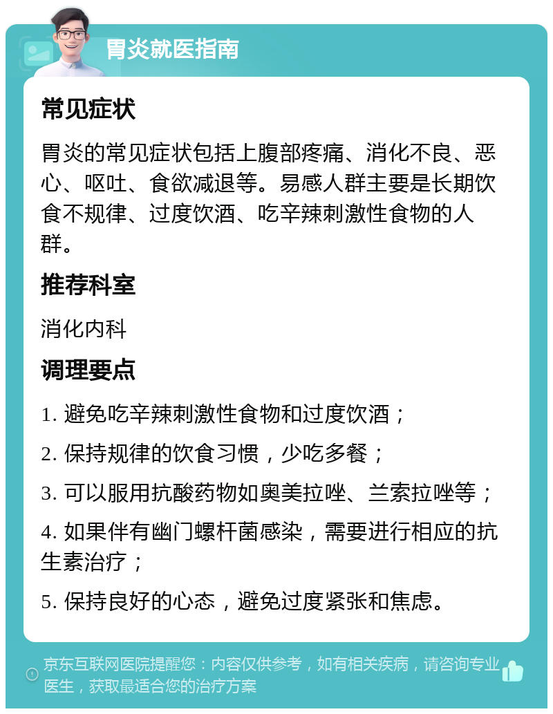 胃炎就医指南 常见症状 胃炎的常见症状包括上腹部疼痛、消化不良、恶心、呕吐、食欲减退等。易感人群主要是长期饮食不规律、过度饮酒、吃辛辣刺激性食物的人群。 推荐科室 消化内科 调理要点 1. 避免吃辛辣刺激性食物和过度饮酒； 2. 保持规律的饮食习惯，少吃多餐； 3. 可以服用抗酸药物如奥美拉唑、兰索拉唑等； 4. 如果伴有幽门螺杆菌感染，需要进行相应的抗生素治疗； 5. 保持良好的心态，避免过度紧张和焦虑。