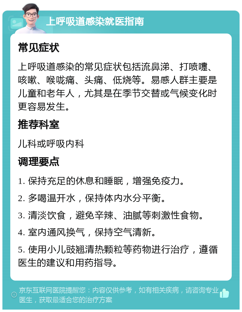 上呼吸道感染就医指南 常见症状 上呼吸道感染的常见症状包括流鼻涕、打喷嚏、咳嗽、喉咙痛、头痛、低烧等。易感人群主要是儿童和老年人，尤其是在季节交替或气候变化时更容易发生。 推荐科室 儿科或呼吸内科 调理要点 1. 保持充足的休息和睡眠，增强免疫力。 2. 多喝温开水，保持体内水分平衡。 3. 清淡饮食，避免辛辣、油腻等刺激性食物。 4. 室内通风换气，保持空气清新。 5. 使用小儿豉翘清热颗粒等药物进行治疗，遵循医生的建议和用药指导。