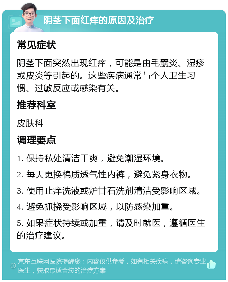 阴茎下面红痒的原因及治疗 常见症状 阴茎下面突然出现红痒，可能是由毛囊炎、湿疹或皮炎等引起的。这些疾病通常与个人卫生习惯、过敏反应或感染有关。 推荐科室 皮肤科 调理要点 1. 保持私处清洁干爽，避免潮湿环境。 2. 每天更换棉质透气性内裤，避免紧身衣物。 3. 使用止痒洗液或炉甘石洗剂清洁受影响区域。 4. 避免抓挠受影响区域，以防感染加重。 5. 如果症状持续或加重，请及时就医，遵循医生的治疗建议。