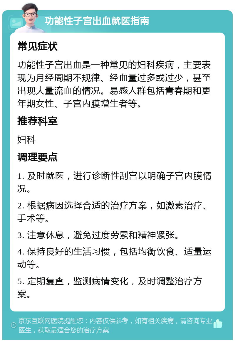 功能性子宫出血就医指南 常见症状 功能性子宫出血是一种常见的妇科疾病，主要表现为月经周期不规律、经血量过多或过少，甚至出现大量流血的情况。易感人群包括青春期和更年期女性、子宫内膜增生者等。 推荐科室 妇科 调理要点 1. 及时就医，进行诊断性刮宫以明确子宫内膜情况。 2. 根据病因选择合适的治疗方案，如激素治疗、手术等。 3. 注意休息，避免过度劳累和精神紧张。 4. 保持良好的生活习惯，包括均衡饮食、适量运动等。 5. 定期复查，监测病情变化，及时调整治疗方案。