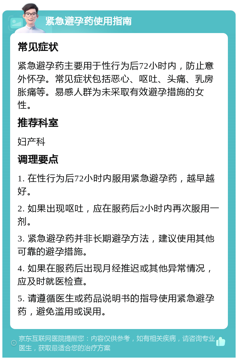 紧急避孕药使用指南 常见症状 紧急避孕药主要用于性行为后72小时内，防止意外怀孕。常见症状包括恶心、呕吐、头痛、乳房胀痛等。易感人群为未采取有效避孕措施的女性。 推荐科室 妇产科 调理要点 1. 在性行为后72小时内服用紧急避孕药，越早越好。 2. 如果出现呕吐，应在服药后2小时内再次服用一剂。 3. 紧急避孕药并非长期避孕方法，建议使用其他可靠的避孕措施。 4. 如果在服药后出现月经推迟或其他异常情况，应及时就医检查。 5. 请遵循医生或药品说明书的指导使用紧急避孕药，避免滥用或误用。