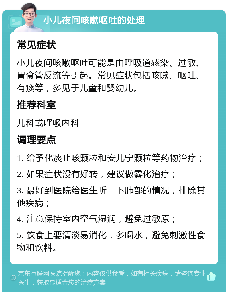 小儿夜间咳嗽呕吐的处理 常见症状 小儿夜间咳嗽呕吐可能是由呼吸道感染、过敏、胃食管反流等引起。常见症状包括咳嗽、呕吐、有痰等，多见于儿童和婴幼儿。 推荐科室 儿科或呼吸内科 调理要点 1. 给予化痰止咳颗粒和安儿宁颗粒等药物治疗； 2. 如果症状没有好转，建议做雾化治疗； 3. 最好到医院给医生听一下肺部的情况，排除其他疾病； 4. 注意保持室内空气湿润，避免过敏原； 5. 饮食上要清淡易消化，多喝水，避免刺激性食物和饮料。