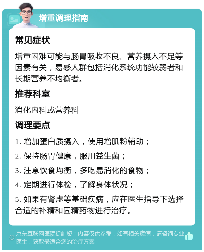 增重调理指南 常见症状 增重困难可能与肠胃吸收不良、营养摄入不足等因素有关，易感人群包括消化系统功能较弱者和长期营养不均衡者。 推荐科室 消化内科或营养科 调理要点 1. 增加蛋白质摄入，使用增肌粉辅助； 2. 保持肠胃健康，服用益生菌； 3. 注意饮食均衡，多吃易消化的食物； 4. 定期进行体检，了解身体状况； 5. 如果有肾虚等基础疾病，应在医生指导下选择合适的补精和固精药物进行治疗。