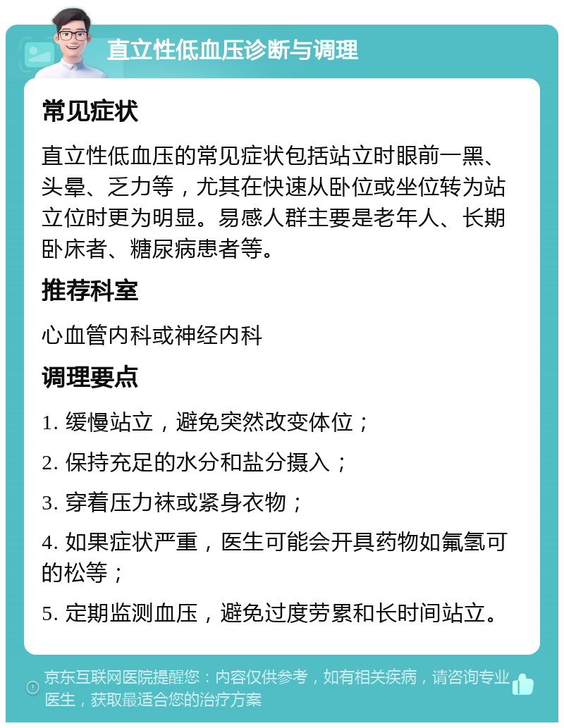 直立性低血压诊断与调理 常见症状 直立性低血压的常见症状包括站立时眼前一黑、头晕、乏力等，尤其在快速从卧位或坐位转为站立位时更为明显。易感人群主要是老年人、长期卧床者、糖尿病患者等。 推荐科室 心血管内科或神经内科 调理要点 1. 缓慢站立，避免突然改变体位； 2. 保持充足的水分和盐分摄入； 3. 穿着压力袜或紧身衣物； 4. 如果症状严重，医生可能会开具药物如氟氢可的松等； 5. 定期监测血压，避免过度劳累和长时间站立。