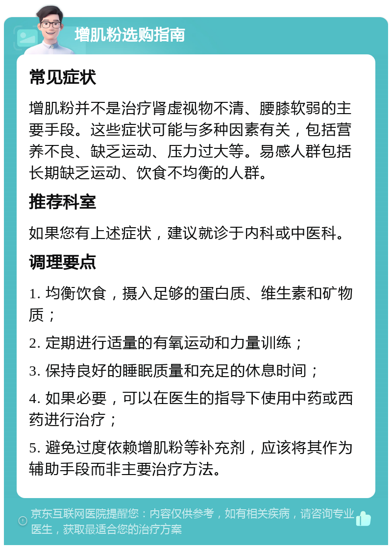 增肌粉选购指南 常见症状 增肌粉并不是治疗肾虚视物不清、腰膝软弱的主要手段。这些症状可能与多种因素有关，包括营养不良、缺乏运动、压力过大等。易感人群包括长期缺乏运动、饮食不均衡的人群。 推荐科室 如果您有上述症状，建议就诊于内科或中医科。 调理要点 1. 均衡饮食，摄入足够的蛋白质、维生素和矿物质； 2. 定期进行适量的有氧运动和力量训练； 3. 保持良好的睡眠质量和充足的休息时间； 4. 如果必要，可以在医生的指导下使用中药或西药进行治疗； 5. 避免过度依赖增肌粉等补充剂，应该将其作为辅助手段而非主要治疗方法。