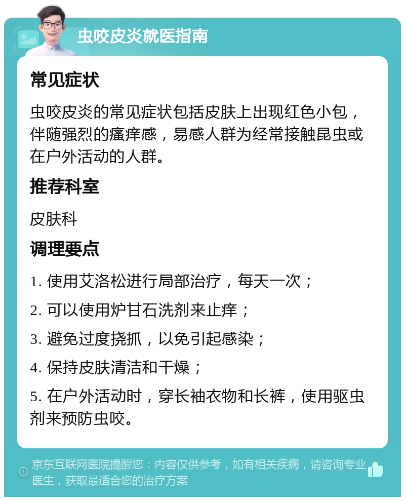 虫咬皮炎就医指南 常见症状 虫咬皮炎的常见症状包括皮肤上出现红色小包，伴随强烈的瘙痒感，易感人群为经常接触昆虫或在户外活动的人群。 推荐科室 皮肤科 调理要点 1. 使用艾洛松进行局部治疗，每天一次； 2. 可以使用炉甘石洗剂来止痒； 3. 避免过度挠抓，以免引起感染； 4. 保持皮肤清洁和干燥； 5. 在户外活动时，穿长袖衣物和长裤，使用驱虫剂来预防虫咬。