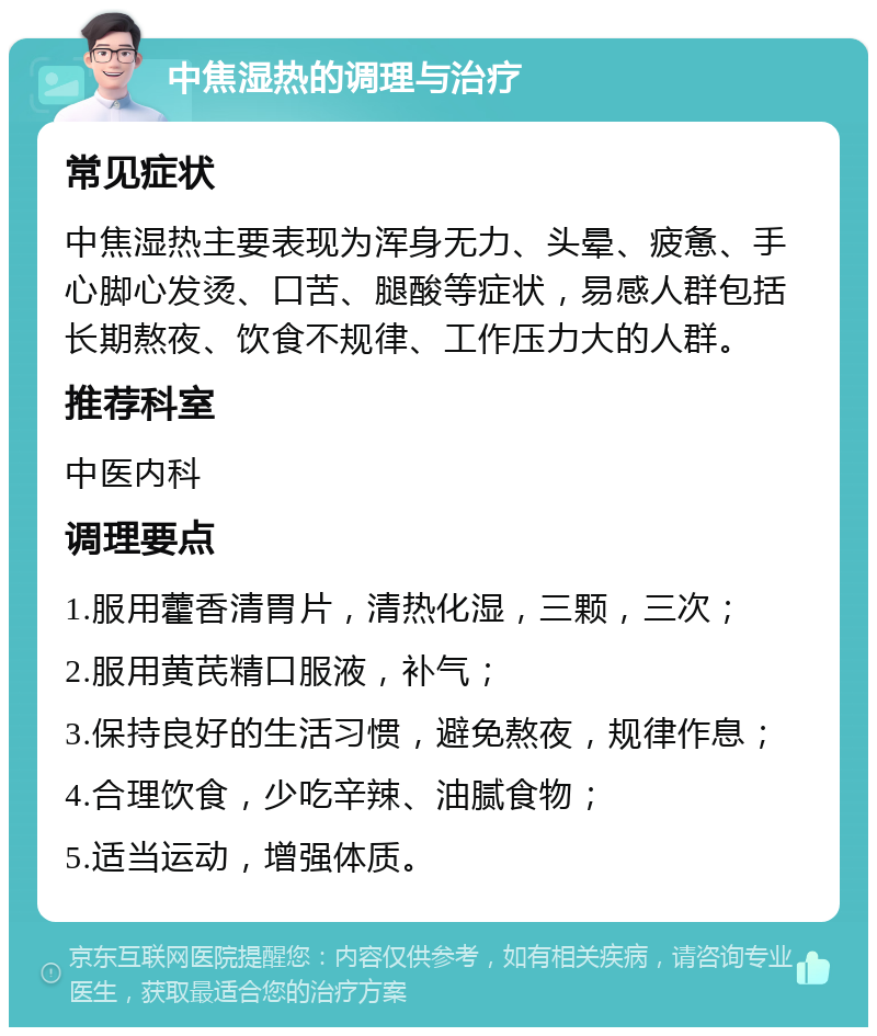 中焦湿热的调理与治疗 常见症状 中焦湿热主要表现为浑身无力、头晕、疲惫、手心脚心发烫、口苦、腿酸等症状，易感人群包括长期熬夜、饮食不规律、工作压力大的人群。 推荐科室 中医内科 调理要点 1.服用藿香清胃片，清热化湿，三颗，三次； 2.服用黄芪精口服液，补气； 3.保持良好的生活习惯，避免熬夜，规律作息； 4.合理饮食，少吃辛辣、油腻食物； 5.适当运动，增强体质。