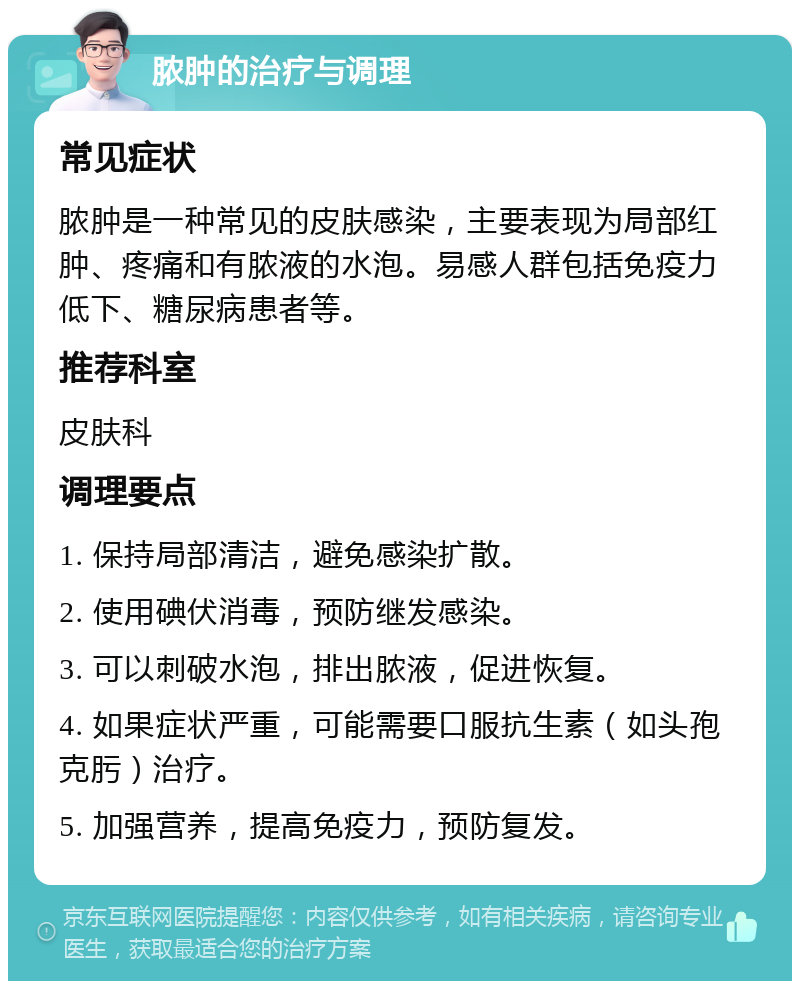 脓肿的治疗与调理 常见症状 脓肿是一种常见的皮肤感染，主要表现为局部红肿、疼痛和有脓液的水泡。易感人群包括免疫力低下、糖尿病患者等。 推荐科室 皮肤科 调理要点 1. 保持局部清洁，避免感染扩散。 2. 使用碘伏消毒，预防继发感染。 3. 可以刺破水泡，排出脓液，促进恢复。 4. 如果症状严重，可能需要口服抗生素（如头孢克肟）治疗。 5. 加强营养，提高免疫力，预防复发。